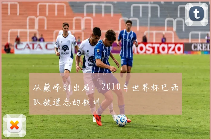 从巅峰到出局：2010年世界杯巴西队被遗忘的教训