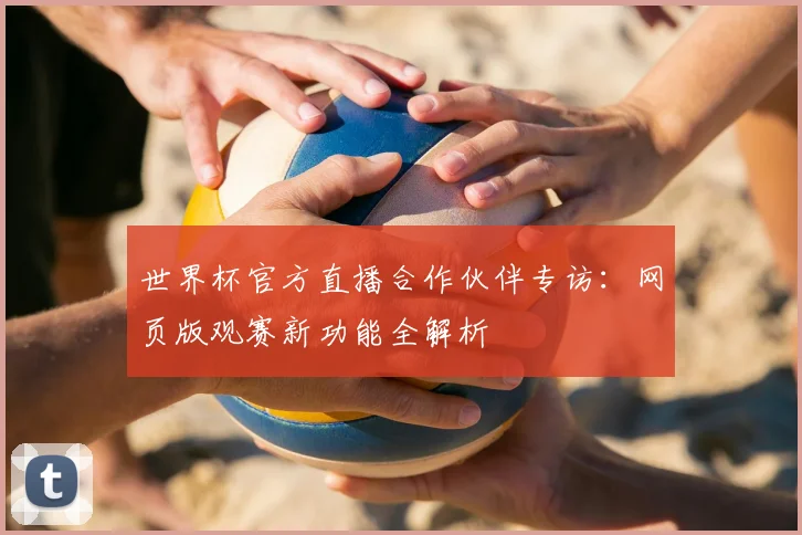 世界杯官方直播合作伙伴专访：网页版观赛新功能全解析