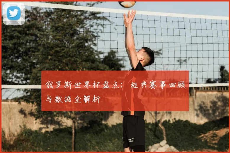 俄罗斯世界杯盘点:经典赛事回顾与数据全解析