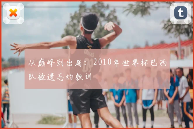 从巅峰到出局：2010年世界杯巴西队被遗忘的教训