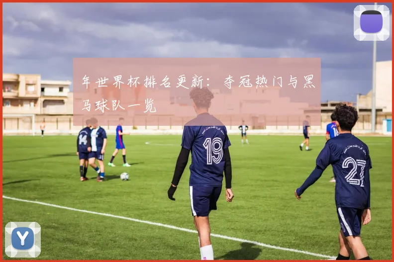 年世界杯排名更新：夺冠热门与黑马球队一览