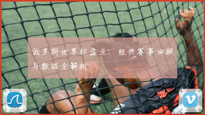 俄罗斯世界杯盘点：经典赛事回顾与数据全解析