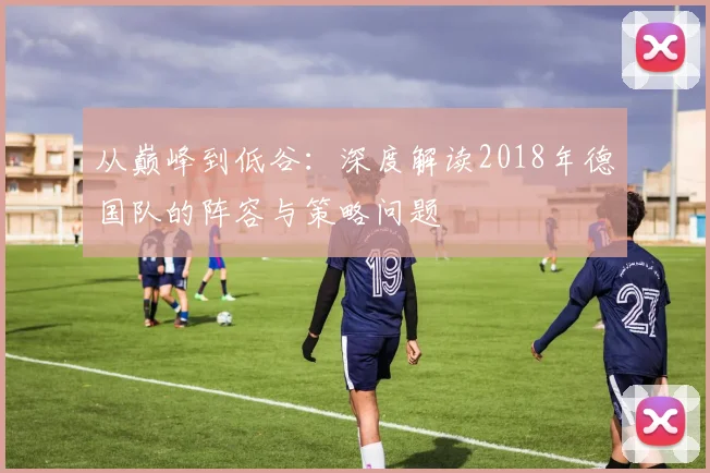 从巅峰到低谷：深度解读2018年德国队的阵容与策略问题