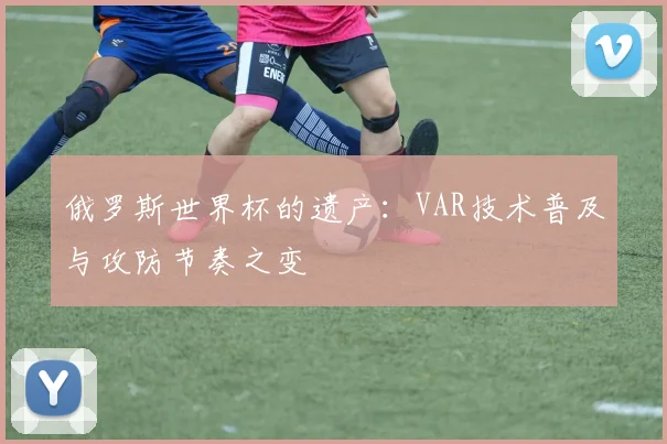 俄罗斯世界杯的遗产:VAR技术普及与攻防节奏之变