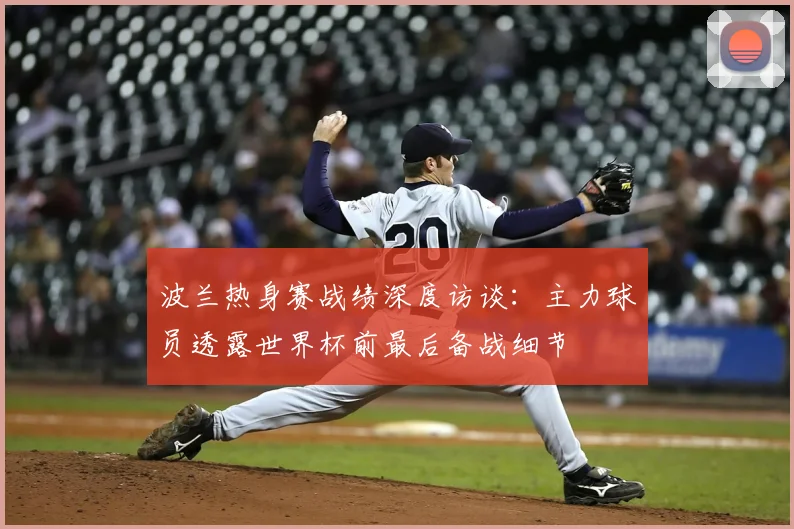 波兰热身赛战绩深度访谈:主力球员透露世界杯前最后备战细节