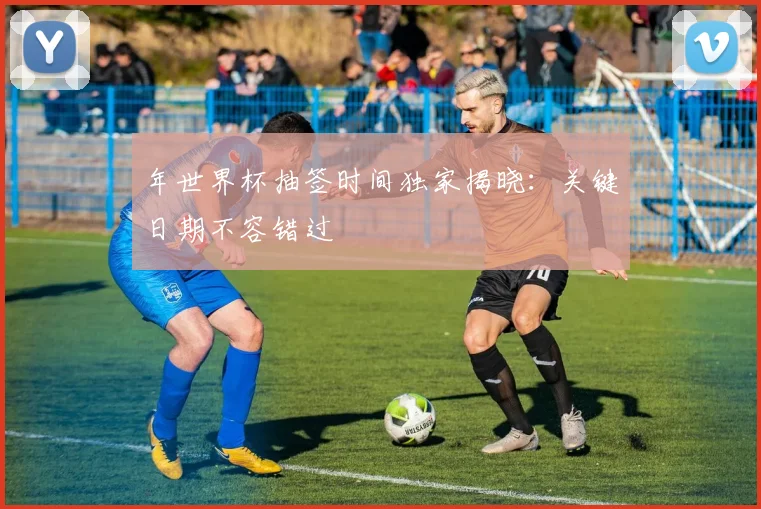 年世界杯抽签时间独家揭晓：关键日期不容错过