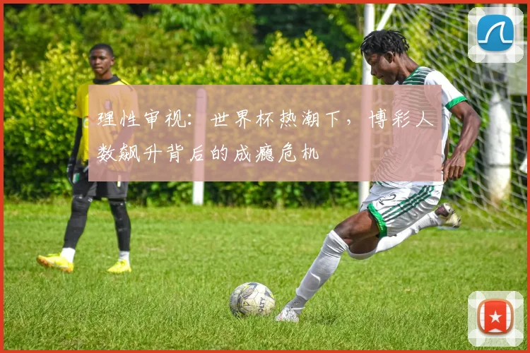 理性审视：世界杯热潮下，博彩人数飙升背后的成瘾危机